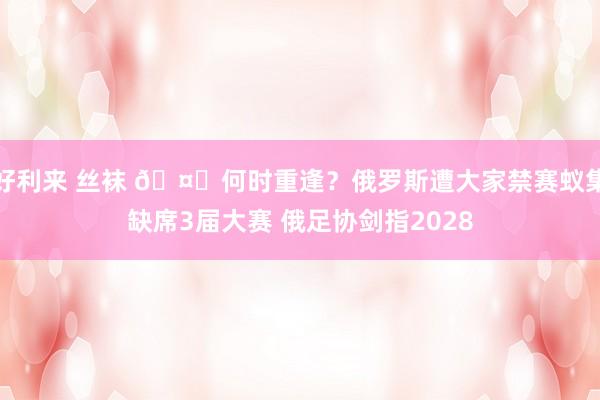 好利来 丝袜 🤔何时重逢？俄罗斯遭大家禁赛蚁集缺席3届大赛 俄足协剑指2028