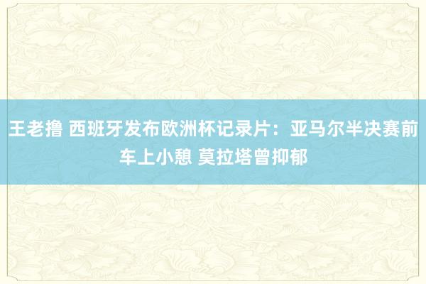 王老撸 西班牙发布欧洲杯记录片：亚马尔半决赛前车上小憩 莫拉塔曾抑郁