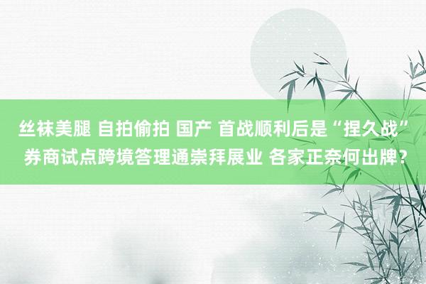丝袜美腿 自拍偷拍 国产 首战顺利后是“捏久战” 券商试点跨境答理通崇拜展业 各家正奈何出牌？