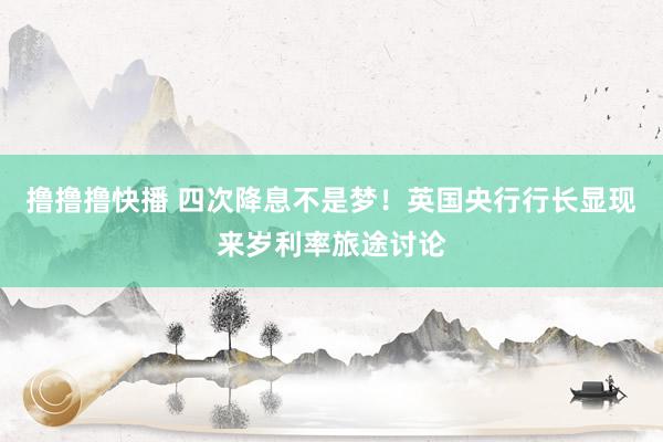 撸撸撸快播 四次降息不是梦！英国央行行长显现来岁利率旅途讨论