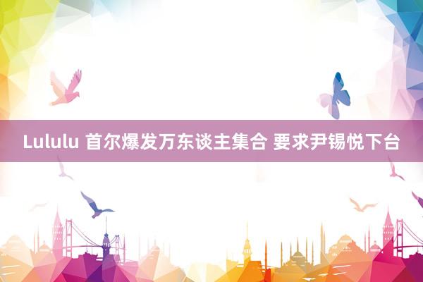 Lululu 首尔爆发万东谈主集合 要求尹锡悦下台