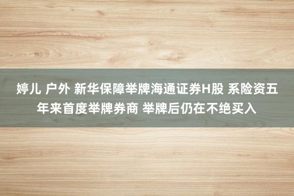 婷儿 户外 新华保障举牌海通证券H股 系险资五年来首度举牌券商 举牌后仍在不绝买入