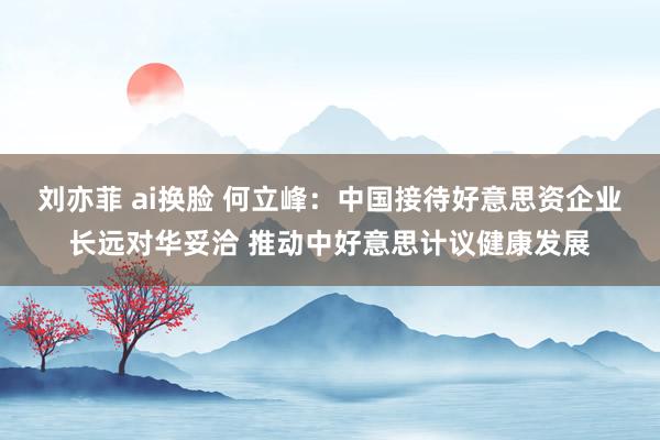 刘亦菲 ai换脸 何立峰：中国接待好意思资企业长远对华妥洽 推动中好意思计议健康发展