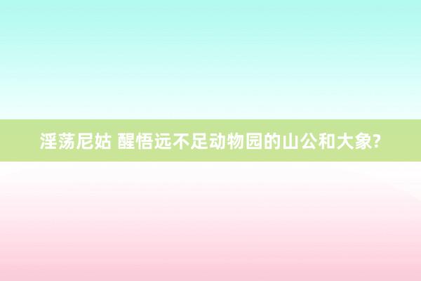 淫荡尼姑 醒悟远不足动物园的山公和大象?
