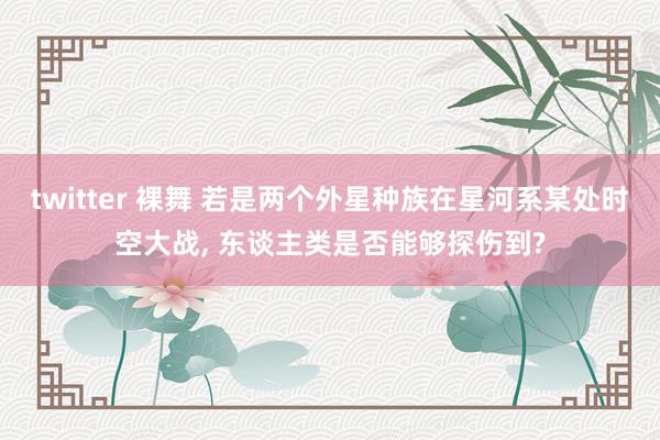 twitter 裸舞 若是两个外星种族在星河系某处时空大战， 东谈主类是否能够探伤到?