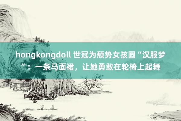 hongkongdoll 世冠为颓势女孩圆“汉服梦”：一条马面裙，让她勇敢在轮椅上起舞