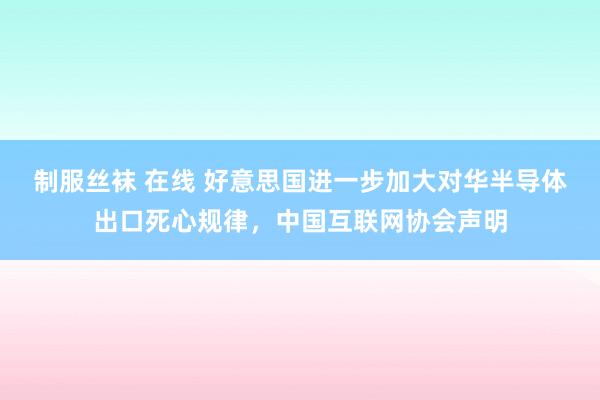 制服丝袜 在线 好意思国进一步加大对华半导体出口死心规律，中国互联网协会声明