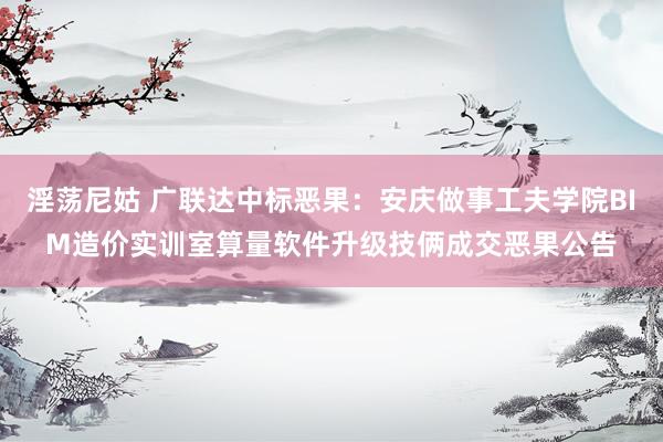 淫荡尼姑 广联达中标恶果：安庆做事工夫学院BIM造价实训室算量软件升级技俩成交恶果公告