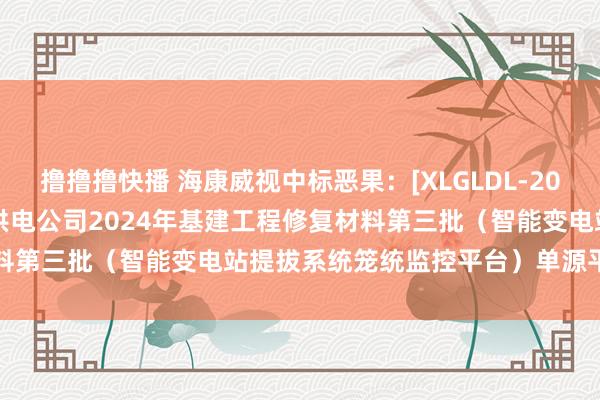 撸撸撸快播 海康威视中标恶果：[XLGLDL-2024-HW-057]锡林郭勒供电公司2024年基建工程修复材料第三批（智能变电站提拔系统笼统监控平台）单源平直采购公告