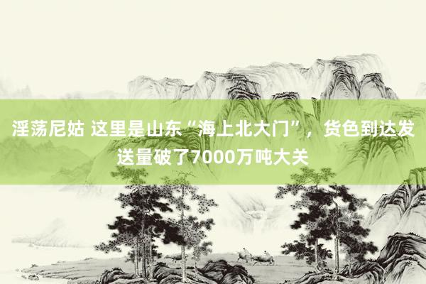 淫荡尼姑 这里是山东“海上北大门”，货色到达发送量破了7000万吨大关