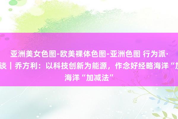 亚洲美女色图-欧美裸体色图-亚洲色图 行为派·院士访谈｜乔方利：以科技创新为能源，作念好经略海洋“加减法”