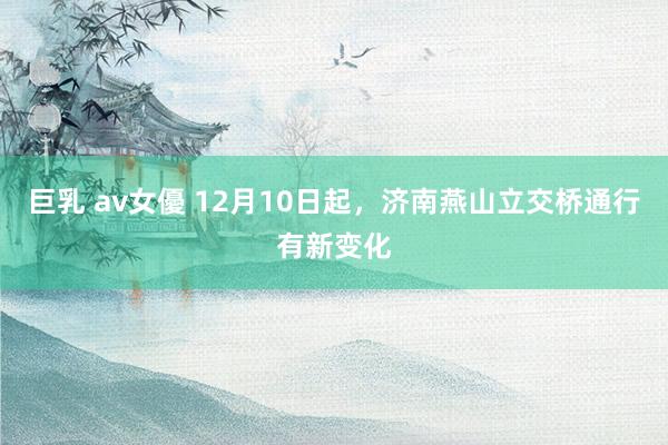 巨乳 av女優 12月10日起，济南燕山立交桥通行有新变化
