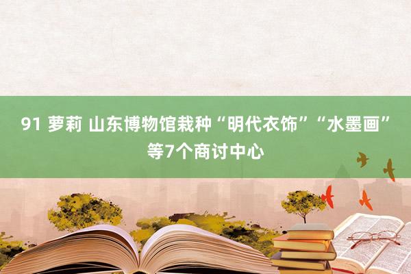 91 萝莉 山东博物馆栽种“明代衣饰”“水墨画”等7个商讨中心