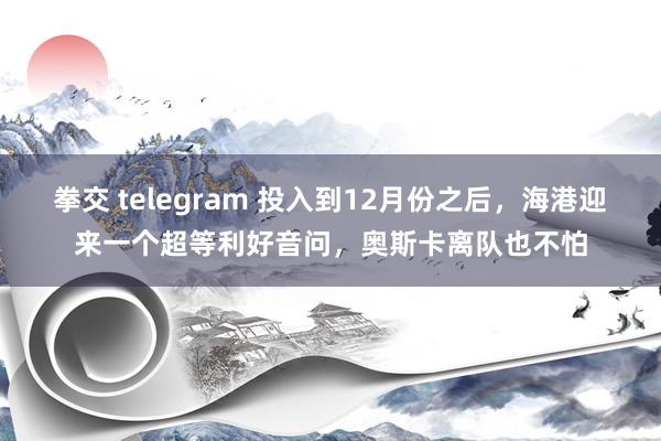 拳交 telegram 投入到12月份之后，海港迎来一个超等利好音问，奥斯卡离队也不怕