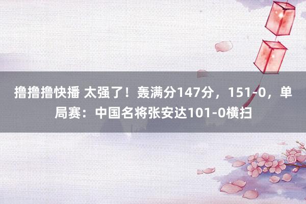 撸撸撸快播 太强了！轰满分147分，151-0，单局赛：中国名将张安达101-0横扫