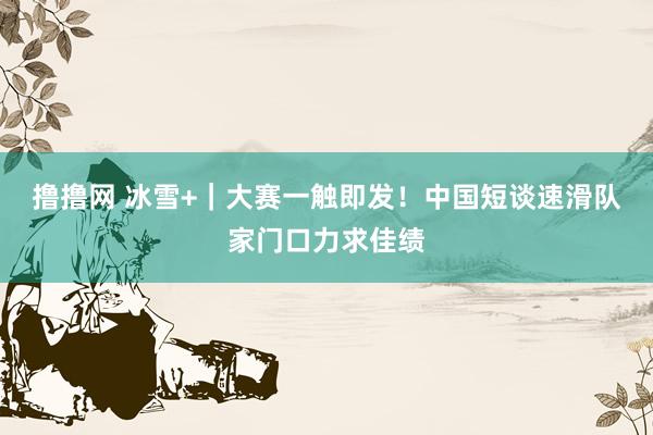 撸撸网 冰雪+｜大赛一触即发！中国短谈速滑队家门口力求佳绩