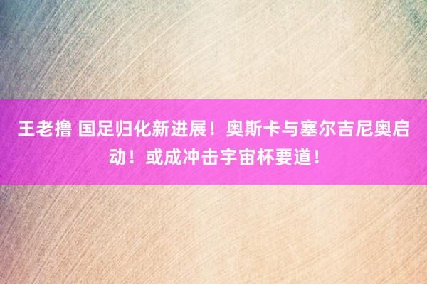 王老撸 国足归化新进展！奥斯卡与塞尔吉尼奥启动！或成冲击宇宙杯要道！
