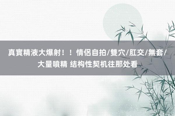真實精液大爆射！！情侶自拍/雙穴/肛交/無套/大量噴精 结构性契机往那处看