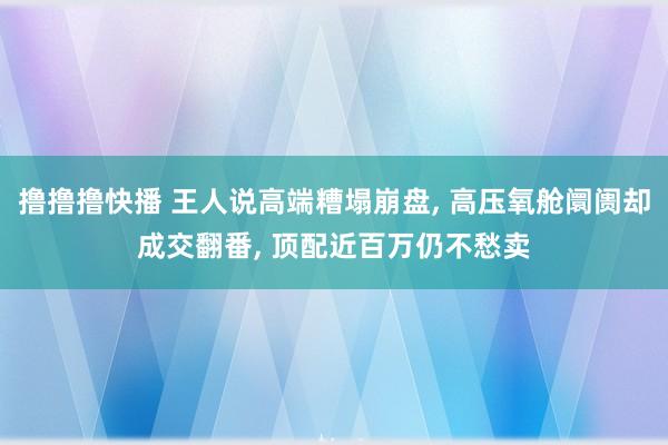 撸撸撸快播 王人说高端糟塌崩盘， 高压氧舱阛阓却成交翻番， 顶配近百万仍不愁卖
