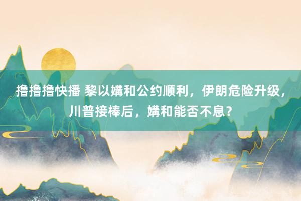 撸撸撸快播 黎以媾和公约顺利，伊朗危险升级，川普接棒后，媾和能否不息？