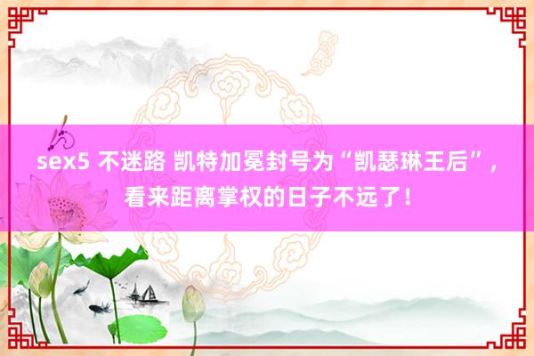 sex5 不迷路 凯特加冕封号为“凯瑟琳王后”，看来距离掌权的日子不远了！