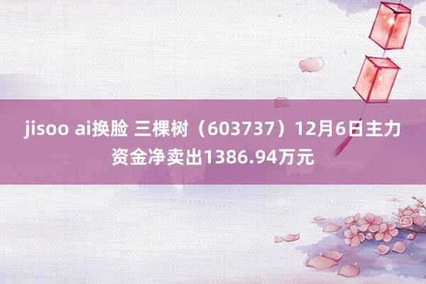 jisoo ai换脸 三棵树（603737）12月6日主力资金净卖出1386.94万元