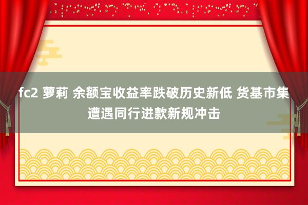 fc2 萝莉 余额宝收益率跌破历史新低 货基市集遭遇同行进款新规冲击