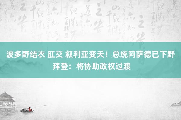 波多野结衣 肛交 叙利亚变天！总统阿萨德已下野 拜登：将协助政权过渡