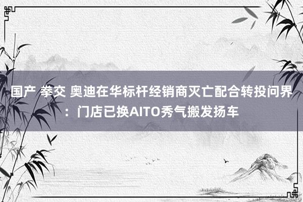 国产 拳交 奥迪在华标杆经销商灭亡配合转投问界：门店已换AITO秀气搬发扬车