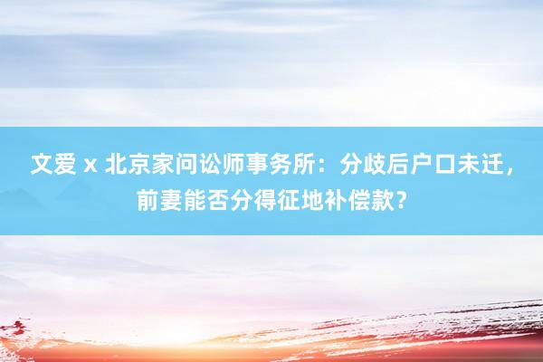 文爱 x 北京家问讼师事务所：分歧后户口未迁，前妻能否分得征地补偿款？