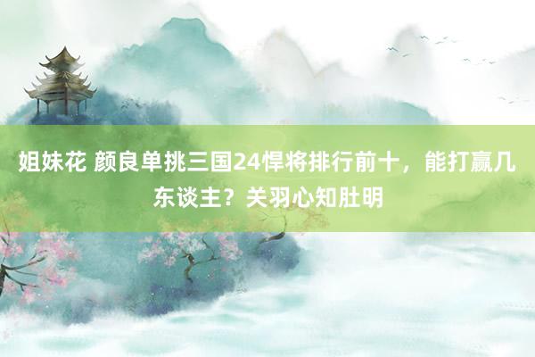 姐妹花 颜良单挑三国24悍将排行前十，能打赢几东谈主？关羽心知肚明