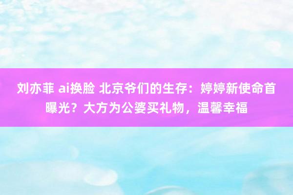 刘亦菲 ai换脸 北京爷们的生存：婷婷新使命首曝光？大方为公婆买礼物，温馨幸福
