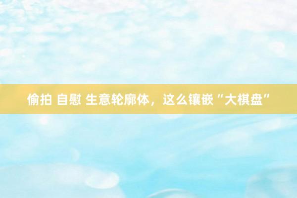 偷拍 自慰 生意轮廓体，这么镶嵌“大棋盘”