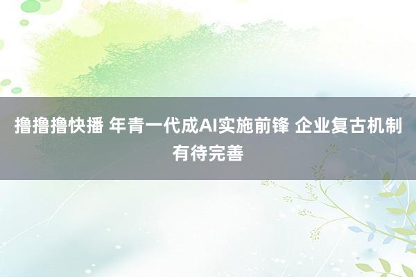 撸撸撸快播 年青一代成AI实施前锋 企业复古机制有待完善