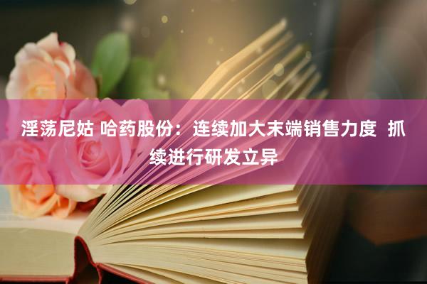 淫荡尼姑 哈药股份：连续加大末端销售力度  抓续进行研发立异