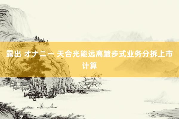露出 オナニー 天合光能远离踱步式业务分拆上市计算