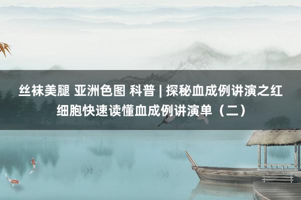丝袜美腿 亚洲色图 科普 | 探秘血成例讲演之红细胞快速读懂血成例讲演单（二）