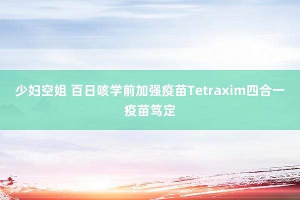 少妇空姐 百日咳学前加强疫苗Tetraxim四合一疫苗笃定