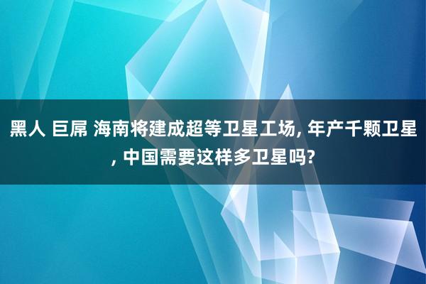 黑人 巨屌 海南将建成超等卫星工场， 年产千颗卫星， 中国需要这样多卫星吗?