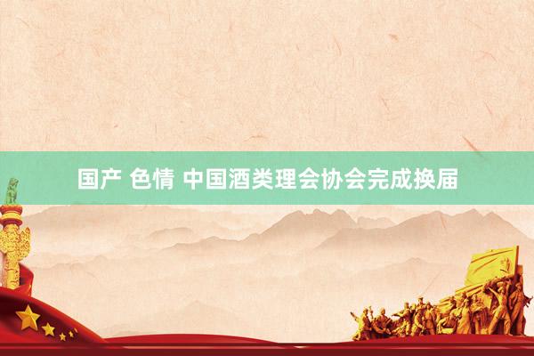 国产 色情 中国酒类理会协会完成换届