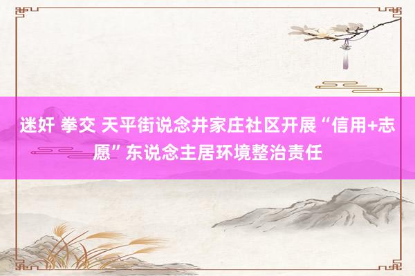 迷奸 拳交 天平街说念井家庄社区开展“信用+志愿”东说念主居环境整治责任
