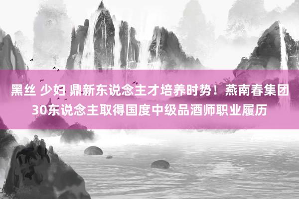 黑丝 少妇 鼎新东说念主才培养时势！燕南春集团30东说念主取得国度中级品酒师职业履历