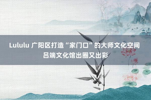 Lululu 广阳区打造“家门口”的大师文化空间 吕端文化馆出圈又出彩
