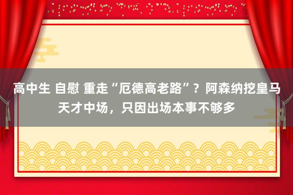 高中生 自慰 重走“厄德高老路”？阿森纳挖皇马天才中场，只因出场本事不够多