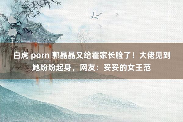 白虎 porn 郭晶晶又给霍家长脸了！大佬见到她纷纷起身，网友：妥妥的女王范