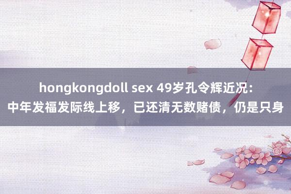 hongkongdoll sex 49岁孔令辉近况：中年发福发际线上移，已还清无数赌债，仍是只身