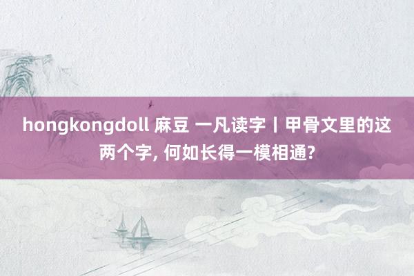 hongkongdoll 麻豆 一凡读字丨甲骨文里的这两个字， 何如长得一模相通?