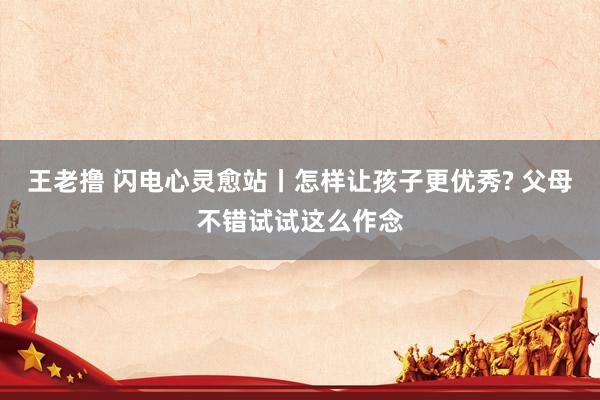 王老撸 闪电心灵愈站丨怎样让孩子更优秀? 父母不错试试这么作念