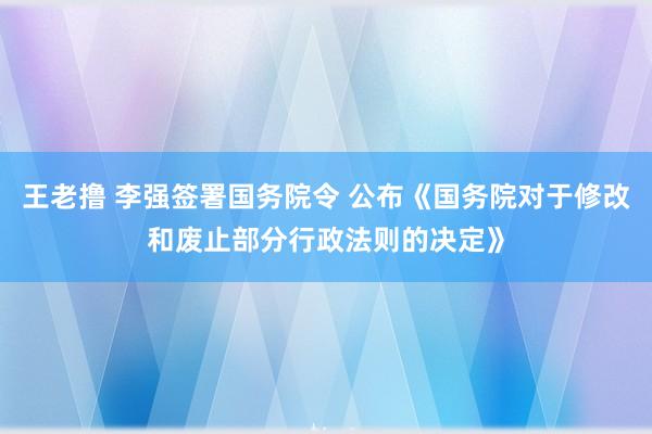 王老撸 李强签署国务院令 公布《国务院对于修改和废止部分行政法则的决定》