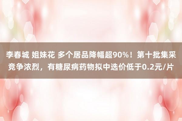 李春城 姐妹花 多个居品降幅超90%！第十批集采竞争浓烈，有糖尿病药物拟中选价低于0.2元/片